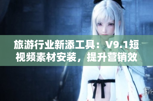旅游行业新添工具：V9.1短视频素材安装，提升营销效果