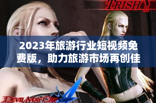 2023年旅游行业短视频免费版，助力旅游市场再创佳绩