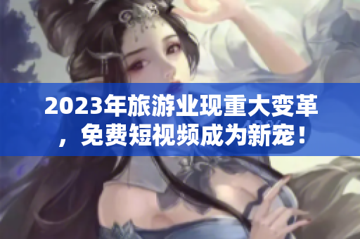 2023年旅游业现重大变革，免费短视频成为新宠！