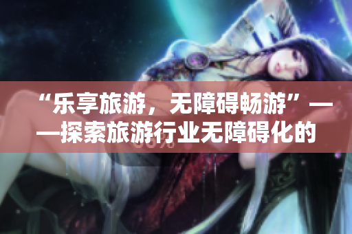 “乐享旅游，无障碍畅游”——探索旅游行业无障碍化的创新之路