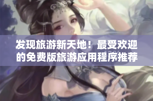 发现旅游新天地！最受欢迎的免费版旅游应用程序推荐