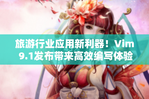 旅游行业应用新利器！Vim 9.1发布带来高效编写体验