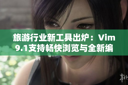 旅游行业新工具出炉：Vim9.1支持畅快浏览与全新编写！