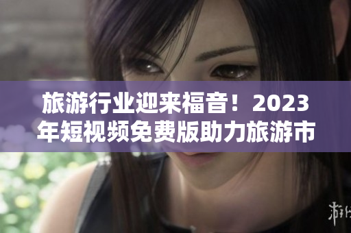 旅游行业迎来福音！2023年短视频免费版助力旅游市场火爆增长