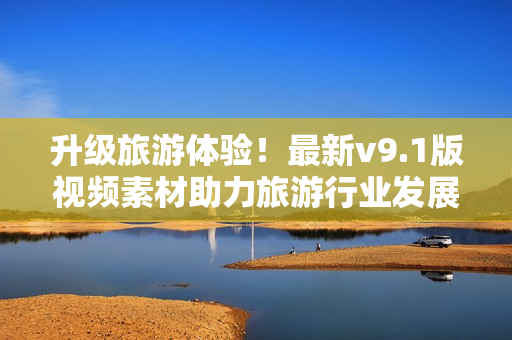 升级旅游体验！最新v9.1版视频素材助力旅游行业发展