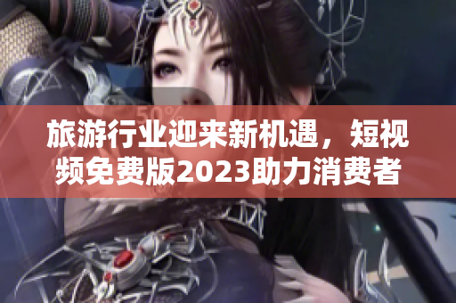 旅游行业迎来新机遇，短视频免费版2023助力消费者更轻松自由行