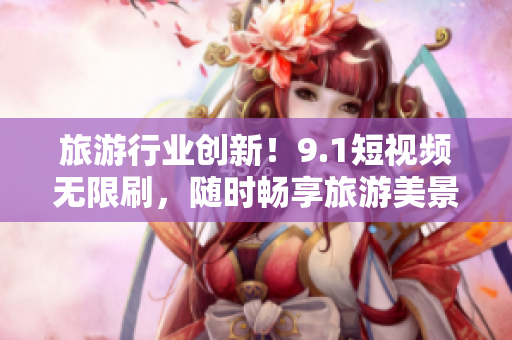 旅游行业创新！9.1短视频无限刷，随时畅享旅游美景