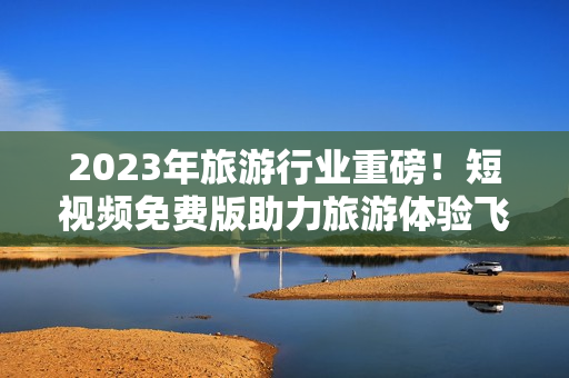 2023年旅游行业重磅！短视频免费版助力旅游体验飞跃