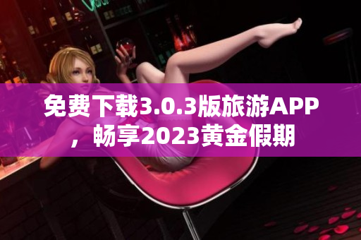 免费下载3.0.3版旅游APP，畅享2023黄金假期