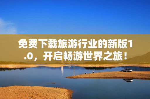 免费下载旅游行业的新版1.0，开启畅游世界之旅！