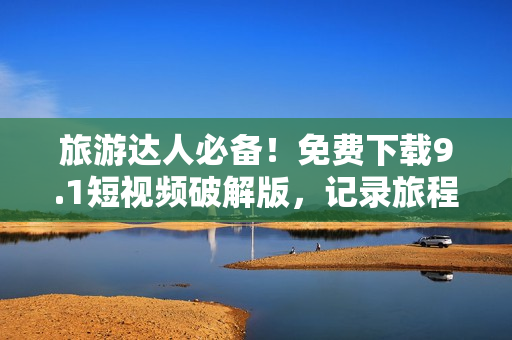 旅游达人必备！免费下载9.1短视频破解版，记录旅程美好瞬间