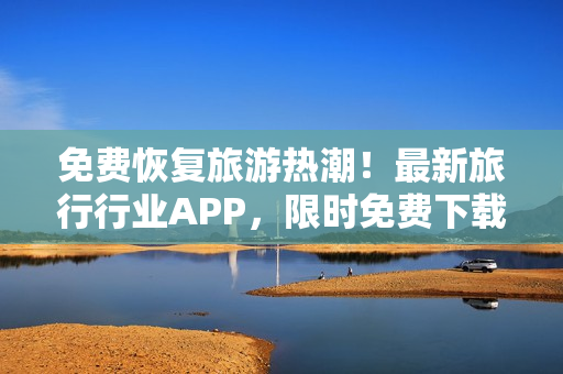 免费恢复旅游热潮！最新旅行行业APP，限时免费下载！