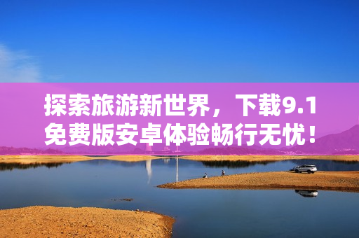 探索旅游新世界，下载9.1免费版安卓体验畅行无忧！