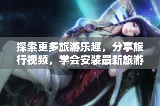 探索更多旅游乐趣，分享旅行视频，学会安装最新旅游APP