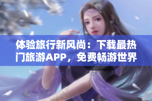体验旅行新风尚：下载最热门旅游APP，免费畅游世界！