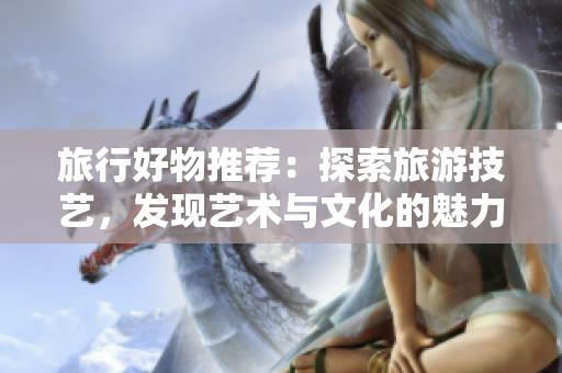 旅行好物推荐：探索旅游技艺，发现艺术与文化的魅力