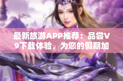 最新旅游APP推荐：品尝V9下载体验，为您的假期加倍惊喜！