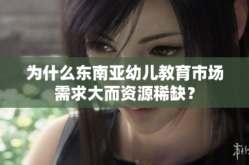 为什么东南亚幼儿教育市场需求大而资源稀缺？