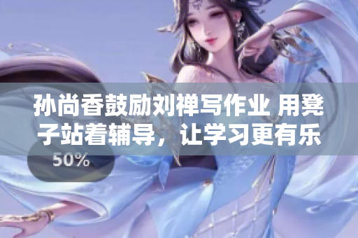孙尚香鼓励刘禅写作业 用凳子站着辅导，让学习更有乐趣！