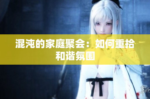 混沌的家庭聚会：如何重拾和谐氛围