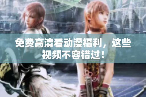 免费高清看动漫福利，这些视频不容错过！
