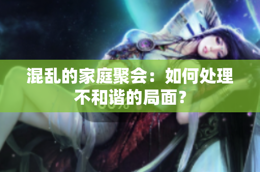 混乱的家庭聚会：如何处理不和谐的局面？