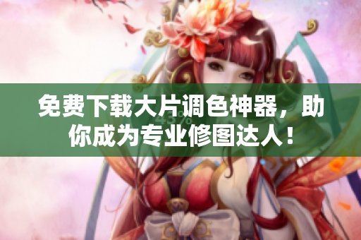 免费下载大片调色神器，助你成为专业修图达人！
