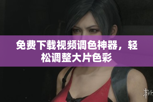 免费下载视频调色神器，轻松调整大片色彩