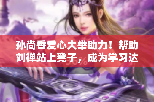 孙尚香爱心大举助力！帮助刘禅站上凳子，成为学习达人！