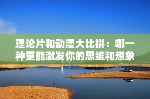 理论片和动漫大比拼：哪一种更能激发你的思维和想象力？