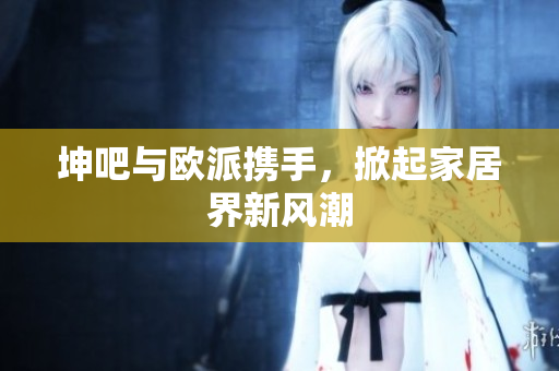 坤吧与欧派携手，掀起家居界新风潮
