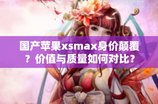 国产苹果xsmax身价颠覆？价值与质量如何对比？