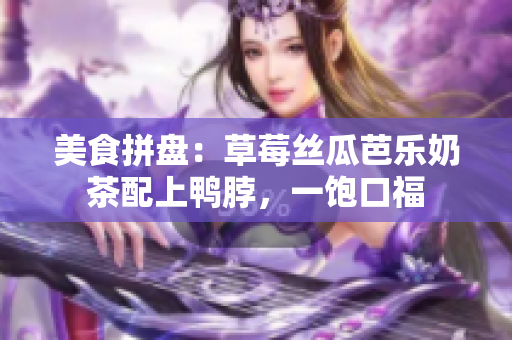 美食拼盘：草莓丝瓜芭乐奶茶配上鸭脖，一饱口福