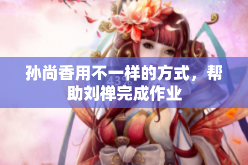孙尚香用不一样的方式，帮助刘禅完成作业