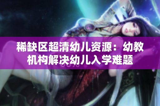 稀缺区超清幼儿资源：幼教机构解决幼儿入学难题