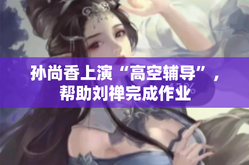 孙尚香上演“高空辅导”，帮助刘禅完成作业