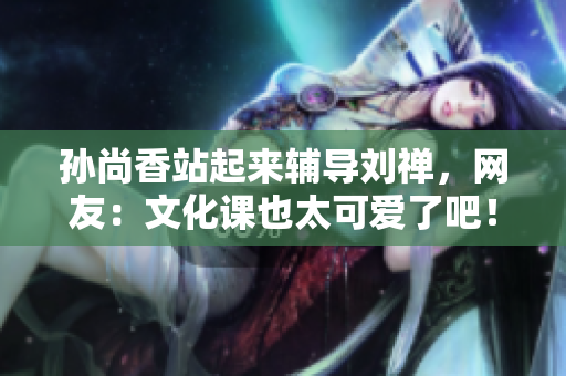 孙尚香站起来辅导刘禅，网友：文化课也太可爱了吧！
