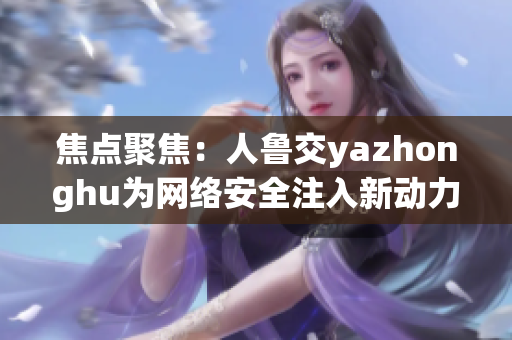 焦点聚焦：人鲁交yazhonghu为网络安全注入新动力