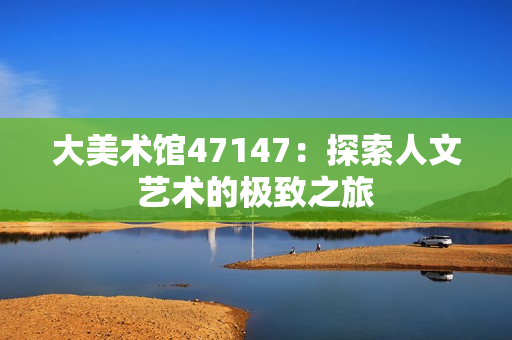 大美术馆47147：探索人文艺术的极致之旅