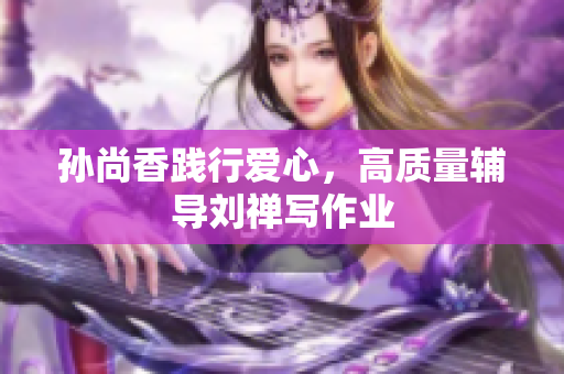 孙尚香践行爱心，高质量辅导刘禅写作业