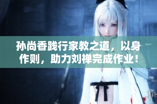 孙尚香践行家教之道，以身作则，助力刘禅完成作业！