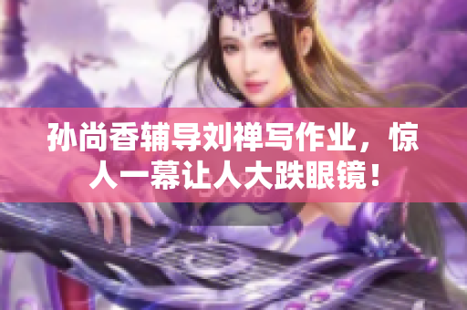 孙尚香辅导刘禅写作业，惊人一幕让人大跌眼镜！