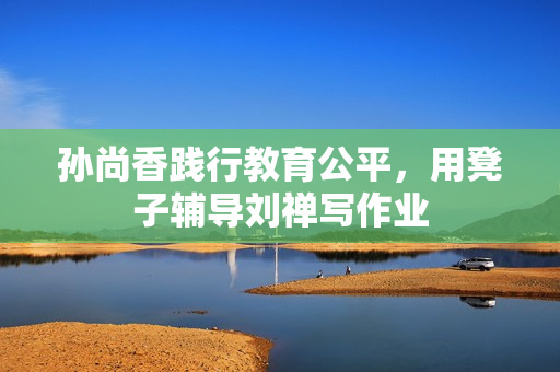 孙尚香践行教育公平，用凳子辅导刘禅写作业