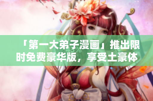 「第一大弟子漫画」推出限时免费豪华版，享受土豪体验！