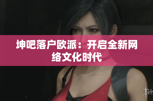 坤吧落户欧派：开启全新网络文化时代