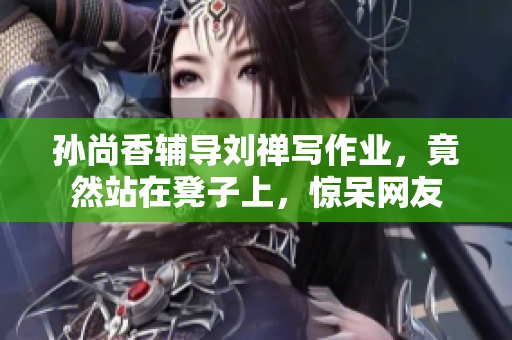 孙尚香辅导刘禅写作业，竟然站在凳子上，惊呆网友