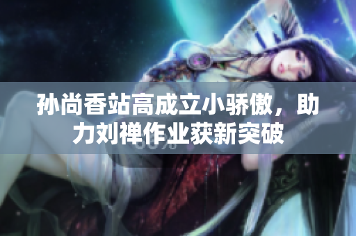 孙尚香站高成立小骄傲，助力刘禅作业获新突破