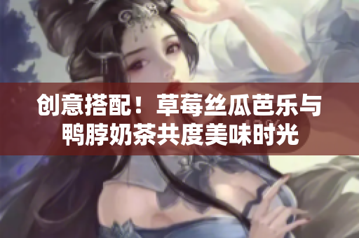 创意搭配！草莓丝瓜芭乐与鸭脖奶茶共度美味时光
