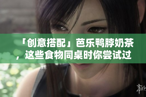 「创意搭配」芭乐鸭脖奶茶，这些食物同桌时你尝试过了吗？