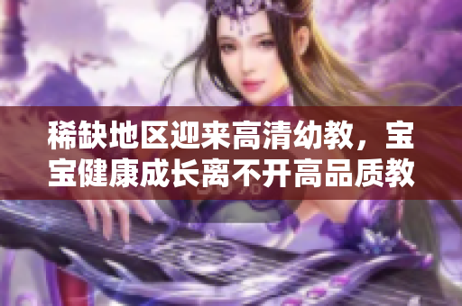 稀缺地区迎来高清幼教，宝宝健康成长离不开高品质教育！